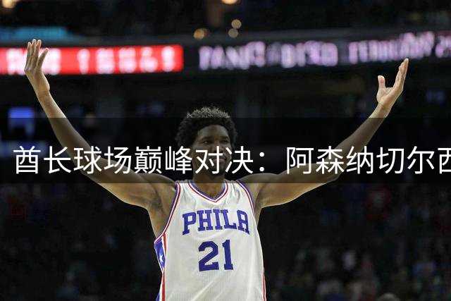 酋长球场巅峰对决：阿森纳切尔西角逐卡拉宝杯决赛席位